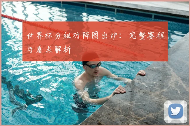 世界杯分组对阵图出炉：完整赛程与看点解析