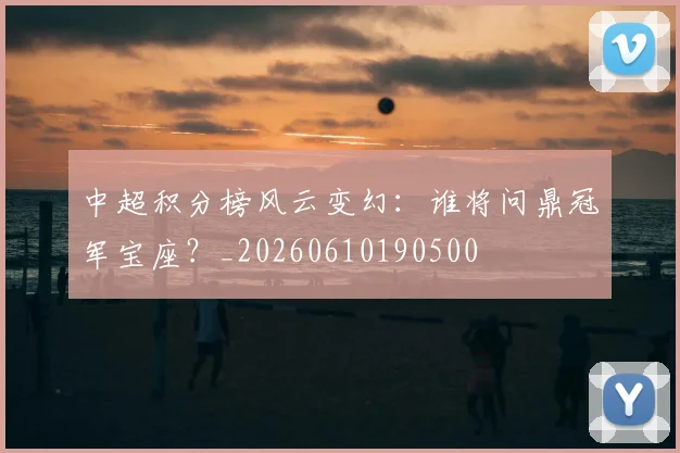 中超积分榜风云变幻：谁将问鼎冠军宝座？_20260610190500