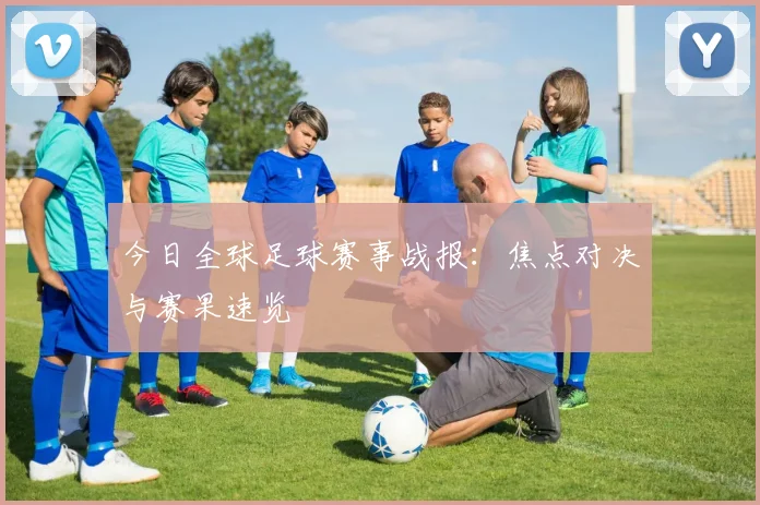 今日全球足球赛事战报：焦点对决与赛果速览