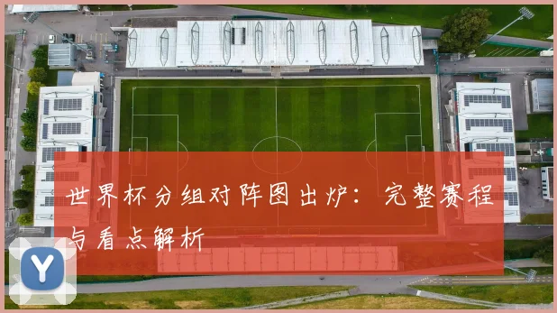 世界杯分组对阵图出炉:完整赛程与看点解析