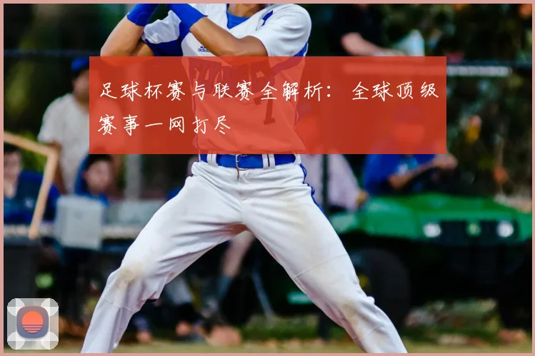 足球杯赛与联赛全解析：全球顶级赛事一网打尽